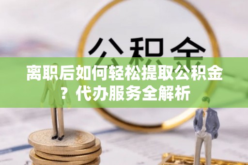 沣东离职后如何轻松提取公积金？代办服务全解析