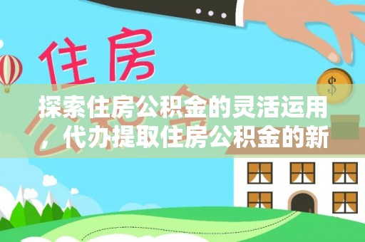沣东探索住房公积金的灵活运用，代办提取住房公积金的新趋势