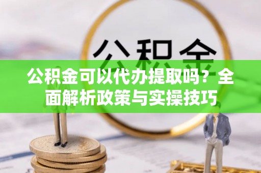 沣东公积金可以代办提取吗？全面解析政策与实操技巧