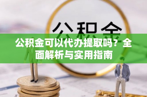 沣东公积金可以代办提取吗？全面解析与实用指南