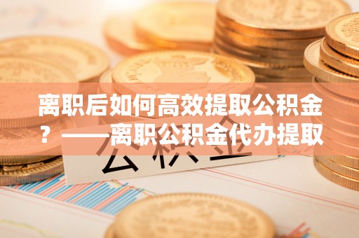 沣东离职后如何高效提取公积金？——离职公积金代办提取全流程解析