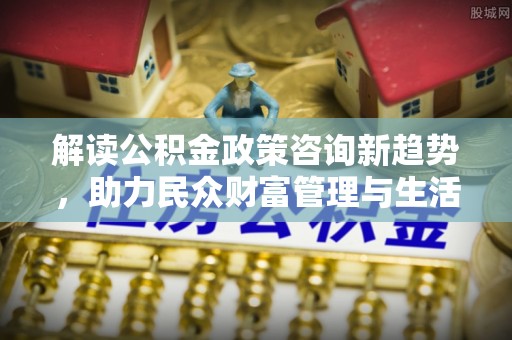 沣东解读公积金政策咨询新趋势，助力民众财富管理与生活规划