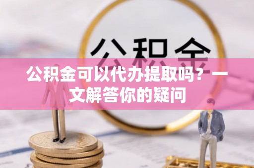 沣东公积金可以代办提取吗？一文解答你的疑问