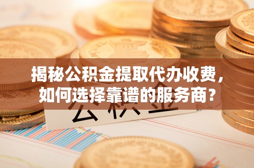 沣东揭秘公积金提取代办收费，如何选择靠谱的服务商？