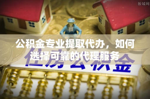 沣东公积金专业提取代办，如何选择可靠的代理服务