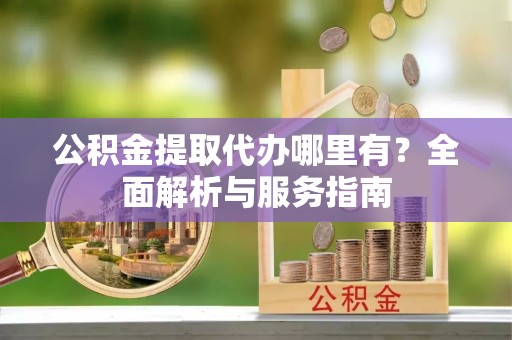 沣东公积金提取代办哪里有？全面解析与服务指南