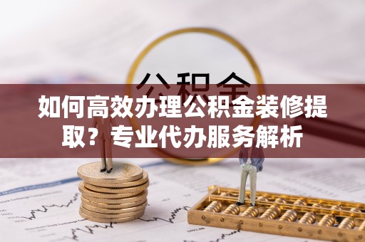 沣东如何高效办理公积金装修提取？专业代办服务解析