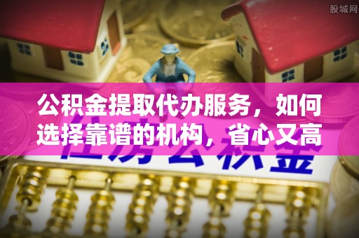 沣东公积金提取代办服务，如何选择靠谱的机构，省心又高效