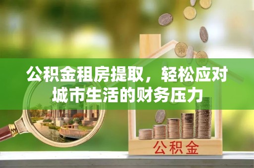 沣东公积金租房提取，轻松应对城市生活的财务压力