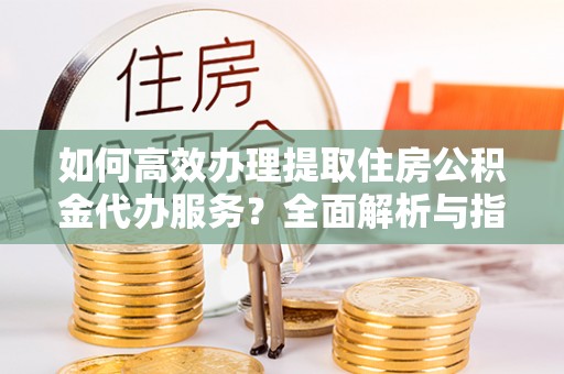 沣东如何高效办理提取住房公积金代办服务？全面解析与指南