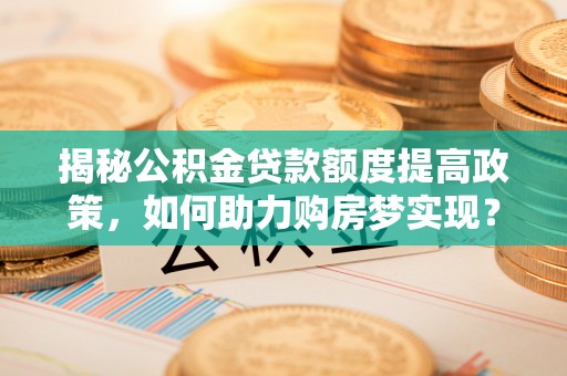 沣东揭秘公积金贷款额度提高政策，如何助力购房梦实现？