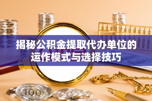 沣东揭秘公积金提取代办单位的运作模式与选择技巧