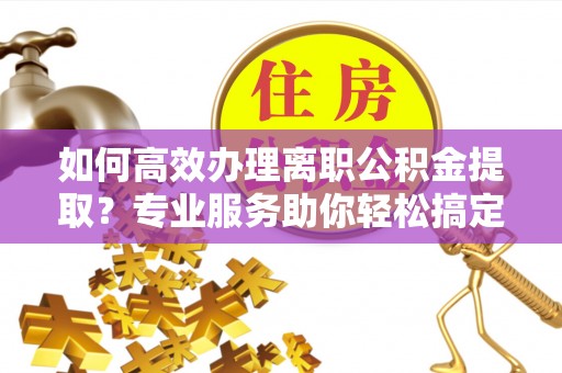 沣东如何高效办理离职公积金提取？专业服务助你轻松搞定