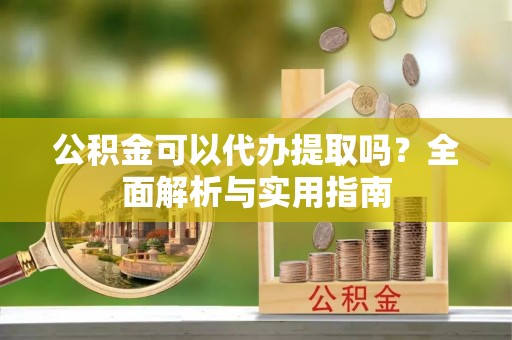 沣东公积金可以代办提取吗？全面解析与实用指南