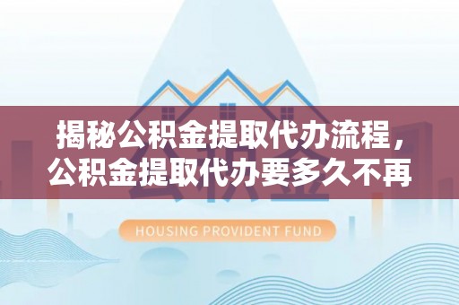 沣东揭秘公积金提取代办流程，公积金提取代办要多久不再是谜题