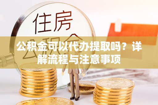 沣东公积金可以代办提取吗？详解流程与注意事项