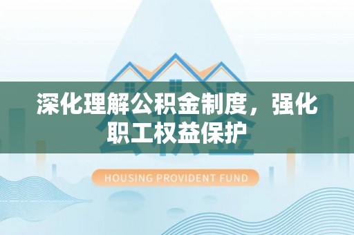 沣东深化理解公积金制度，强化职工权益保护