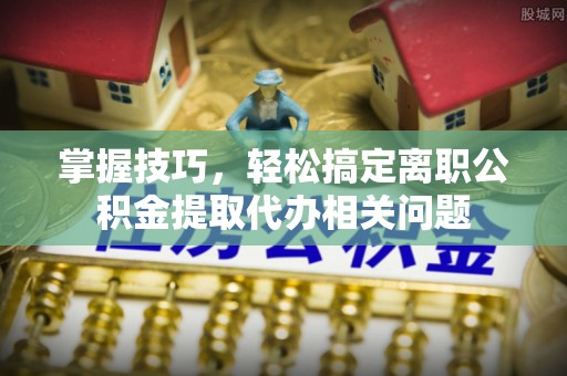 沣东掌握技巧，轻松搞定离职公积金提取代办相关问题