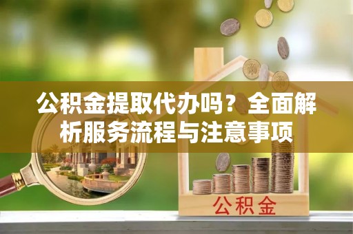 沣东公积金提取代办吗？全面解析服务流程与注意事项