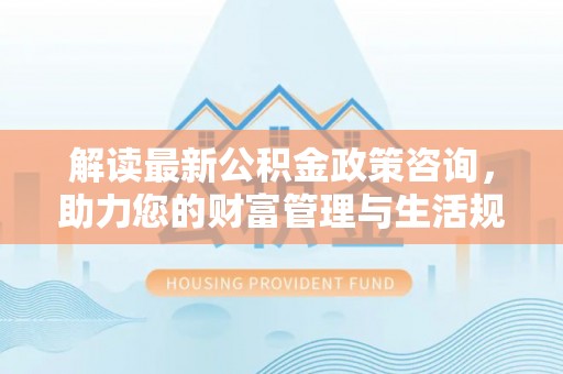 沣东解读最新公积金政策咨询，助力您的财富管理与生活规划