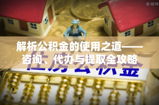 沣东解析公积金的使用之道——咨询、代办与提取全攻略
