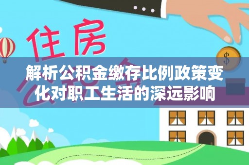 沣东解析公积金缴存比例政策变化对职工生活的深远影响