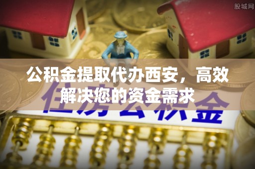 沣东公积金提取代办西安，高效解决您的资金需求