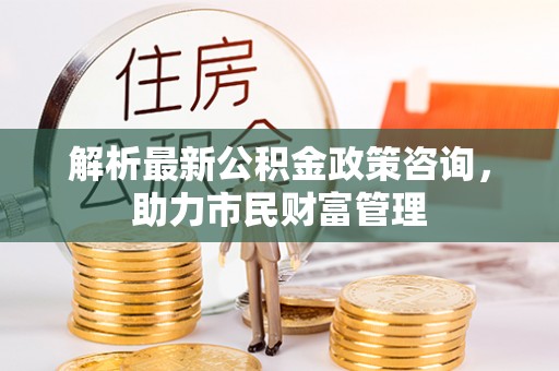 沣东解析最新公积金政策咨询，助力市民财富管理