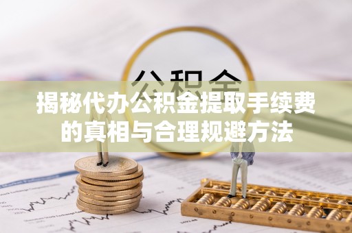 沣东揭秘代办公积金提取手续费的真相与合理规避方法