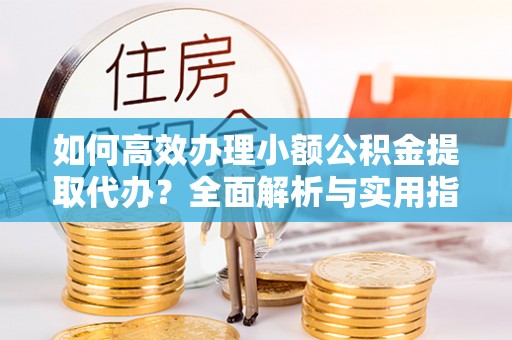 沣东如何高效办理小额公积金提取代办？全面解析与实用指南