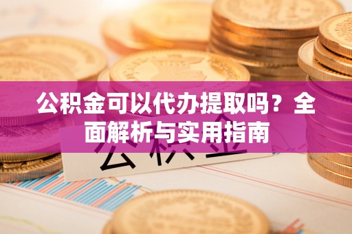 沣东公积金可以代办提取吗？全面解析与实用指南