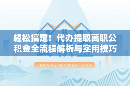 沣东轻松搞定！代办提取离职公积金全流程解析与实用技巧