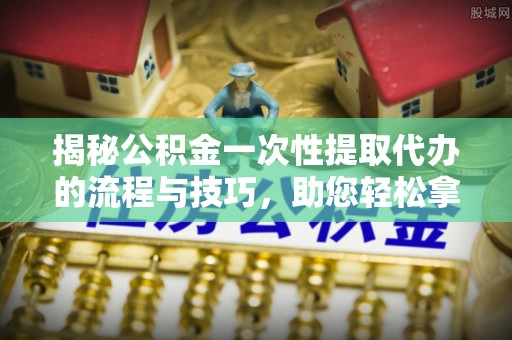 沣东揭秘公积金一次性提取代办的流程与技巧，助您轻松拿钱！