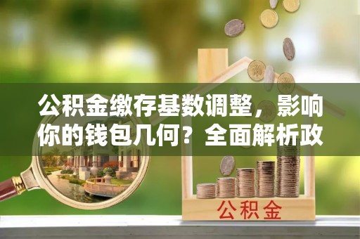 沣东公积金缴存基数调整，影响你的钱包几何？全面解析政策与实际收益