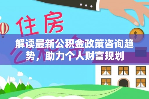 沣东解读最新公积金政策咨询趋势，助力个人财富规划
