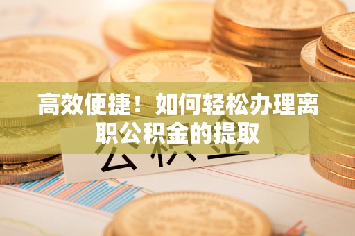 沣东高效便捷！如何轻松办理离职公积金的提取
