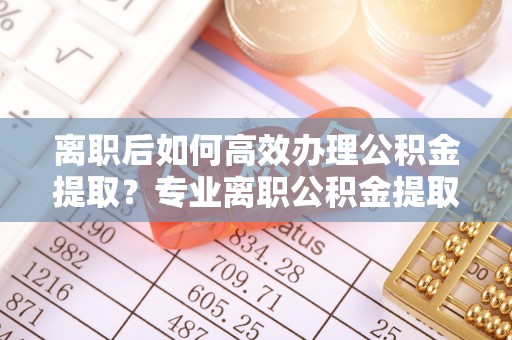沣东离职后如何高效办理公积金提取？专业离职公积金提取代办服务指南