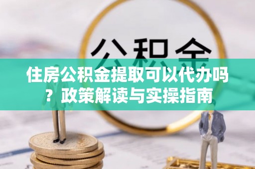 沣东住房公积金提取可以代办吗？政策解读与实操指南