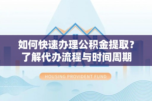 沣东如何快速办理公积金提取？了解代办流程与时间周期
