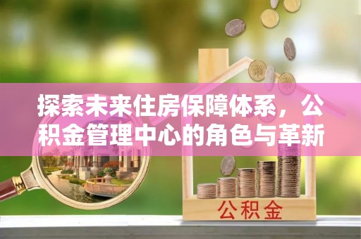 沣东探索未来住房保障体系，公积金管理中心的角色与革新