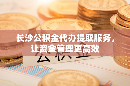 沣东长沙公积金代办提取服务，让资金管理更高效