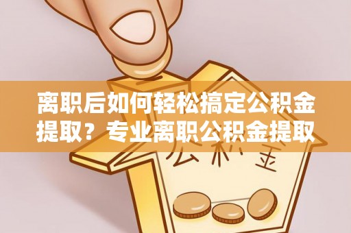 沣东离职后如何轻松搞定公积金提取？专业离职公积金提取代办服务助你一臂之力