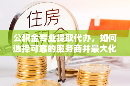 沣东公积金专业提取代办，如何选择可靠的服务商并最大化你的资金收益