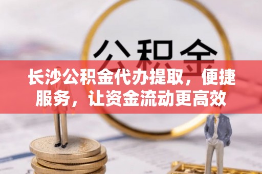 沣东长沙公积金代办提取，便捷服务，让资金流动更高效