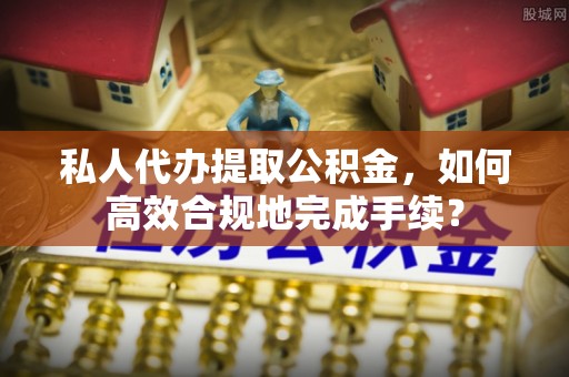 沣东私人代办提取公积金，如何高效合规地完成手续？
