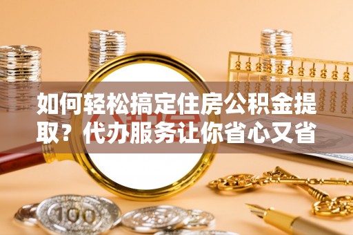 沣东如何轻松搞定住房公积金提取？代办服务让你省心又省力