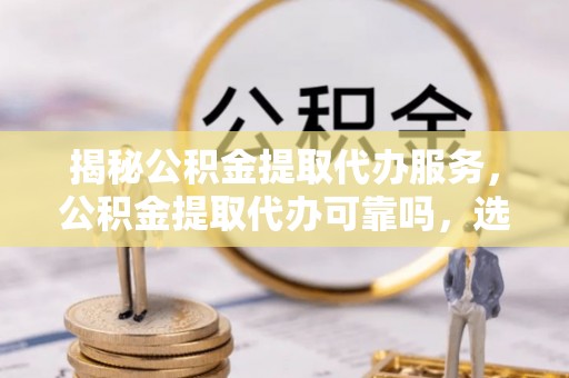 沣东揭秘公积金提取代办服务，公积金提取代办可靠吗，选择需谨慎