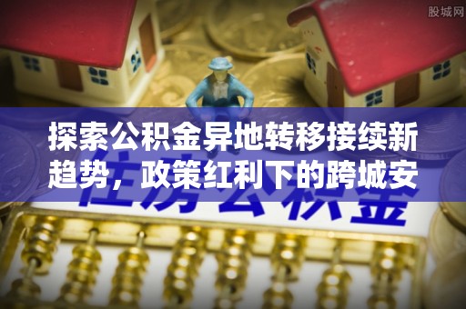 沣东探索公积金异地转移接续新趋势，政策红利下的跨城安居梦想