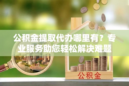 沣东公积金提取代办哪里有？专业服务助您轻松解决难题