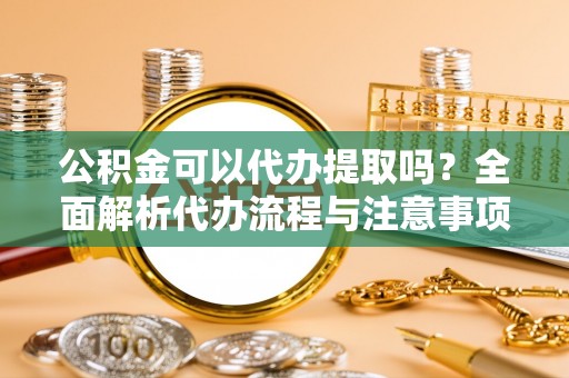 沣东公积金可以代办提取吗？全面解析代办流程与注意事项